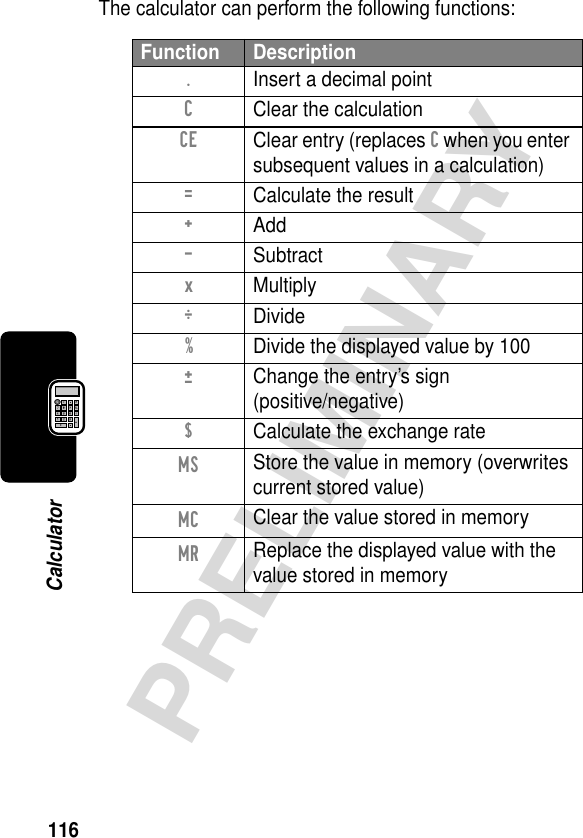 116PRELIMINARYCalculatorThe calculator can perform the following functions:Function Description.  Insert a decimal pointC  Clear the calculationCE  Clear entry (replaces C when you enter subsequent values in a calculation)=  Calculate the result+ Add- Subtractx MultiplyÖ Divide%  Divide the displayed value by 100±  Change the entry’s sign(positive/negative)$  Calculate the exchange rateMS Store the value in memory (overwrites current stored value)MC Clear the value stored in memoryMR Replace the displayed value with the value stored in memory