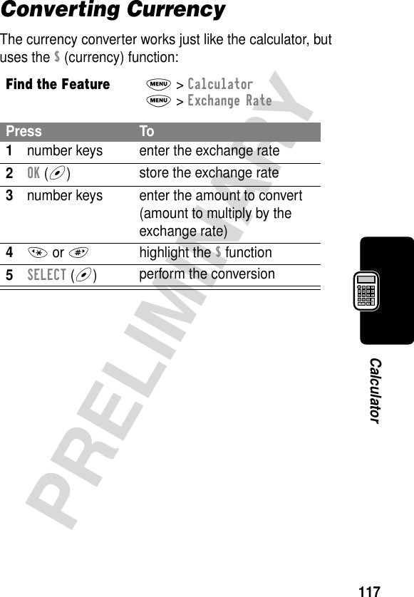 117PRELIMINARYCalculatorConverting CurrencyThe currency converter works just like the calculator, but uses the $ (currency) function:Find the FeatureM&gt; CalculatorM&gt; Exchange RatePress To1number keys enter the exchange rate2OK (+)store the exchange rate3number keys enter the amount to convert (amount to multiply by the exchange rate)4* or #highlight the $ function5SELECT (+)perform the conversion