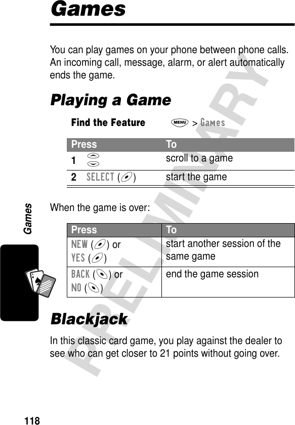 118PRELIMINARYGamesA7AGamesYou can play games on your phone between phone calls. An incoming call, message, alarm, or alert automatically ends the game.Playing a GameWhen the game is over:BlackjackIn this classic card game, you play against the dealer to see who can get closer to 21 points without going over.Find the FeatureM&gt; GamesPress To1S scroll to a game2SELECT (+)start the gamePress ToNEW (+) orYES (+)start another session of the same gameBACK (-) orNO (-)end the game session