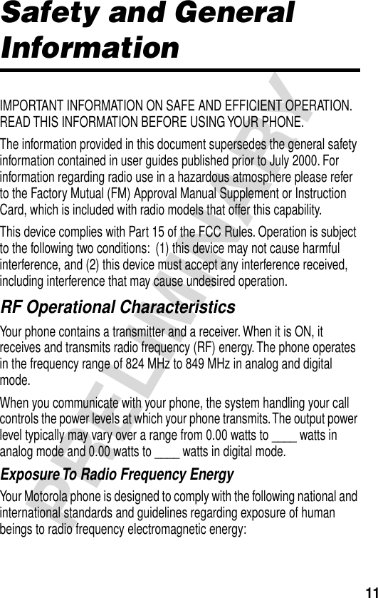 11PRELIMINARYSafety and General InformationIMPORTANT INFORMATION ON SAFE AND EFFICIENT OPERATION. READ THIS INFORMATION BEFORE USING YOUR PHONE.The information provided in this document supersedes the general safety information contained in user guides published prior to July 2000. For information regarding radio use in a hazardous atmosphere please refer to the Factory Mutual (FM) Approval Manual Supplement or Instruction Card, which is included with radio models that offer this capability.This device complies with Part 15 of the FCC Rules. Operation is subject to the following two conditions:  (1) this device may not cause harmful interference, and (2) this device must accept any interference received, including interference that may cause undesired operation.RF Operational CharacteristicsYour phone contains a transmitter and a receiver. When it is ON, it receives and transmits radio frequency (RF) energy. The phone operates in the frequency range of 824 MHz to 849 MHz in analog and digital mode.When you communicate with your phone, the system handling your call controls the power levels at which your phone transmits. The output power level typically may vary over a range from 0.00 watts to ____ watts in analog mode and 0.00 watts to ____ watts in digital mode.Exposure To Radio Frequency EnergyYour Motorola phone is designed to comply with the following national and international standards and guidelines regarding exposure of human beings to radio frequency electromagnetic energy: