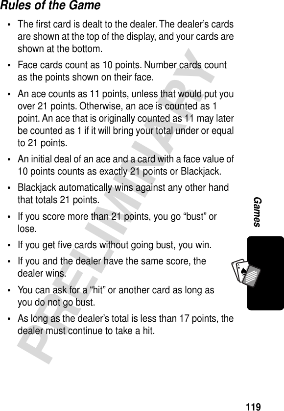 119PRELIMINARYGamesA7ARules of the Game•The ﬁrst card is dealt to the dealer. The dealer’s cards are shown at the top of the display, and your cards are shown at the bottom.•Face cards count as 10 points. Number cards count as the points shown on their face.•An ace counts as 11 points, unless that would put you over 21 points. Otherwise, an ace is counted as 1 point. An ace that is originally counted as 11 may later be counted as 1 if it will bring your total under or equal to 21 points.•An initial deal of an ace and a card with a face value of 10 points counts as exactly 21 points or Blackjack.•Blackjack automatically wins against any other hand that totals 21 points.•If you score more than 21 points, you go “bust” or lose.•If you get ﬁve cards without going bust, you win.•If you and the dealer have the same score, the dealer wins.•You can ask for a “hit” or another card as long as you do not go bust.•As long as the dealer’s total is less than 17 points, the dealer must continue to take a hit.