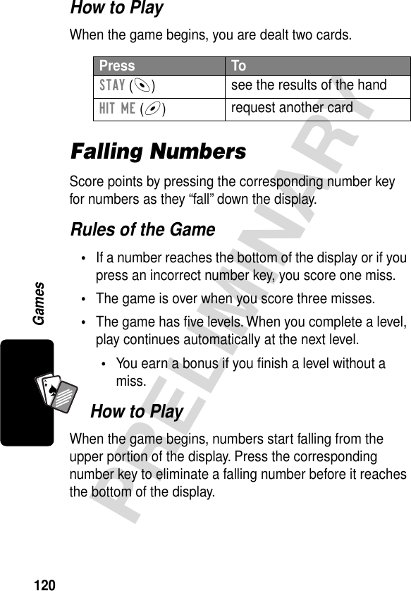 120PRELIMINARYGamesA7AHow to PlayWhen the game begins, you are dealt two cards.Falling NumbersScore points by pressing the corresponding number key for numbers as they “fall” down the display.Rules of the Game•If a number reaches the bottom of the display or if you press an incorrect number key, you score one miss.•The game is over when you score three misses.•The game has ﬁve levels. When you complete a level, play continues automatically at the next level.•You earn a bonus if you ﬁnish a level without a miss.How to PlayWhen the game begins, numbers start falling from the upper portion of the display. Press the corresponding number key to eliminate a falling number before it reaches the bottom of the display.Press ToSTAY (-)see the results of the handHIT ME (+)request another card