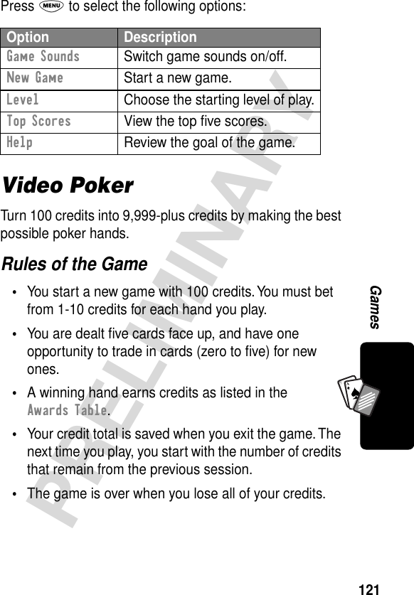 121PRELIMINARYGamesA7APress M to select the following options:Video PokerTurn 100 credits into 9,999-plus credits by making the best possible poker hands.Rules of the Game•You start a new game with 100 credits. You must bet from 1-10 credits for each hand you play.•You are dealt ﬁve cards face up, and have one opportunity to trade in cards (zero to ﬁve) for new ones.•A winning hand earns credits as listed in the Awards Table.•Your credit total is saved when you exit the game. The next time you play, you start with the number of credits that remain from the previous session.•The game is over when you lose all of your credits.Option DescriptionGame Sounds  Switch game sounds on/off.New Game  Start a new game.Level  Choose the starting level of play.Top Scores  View the top ﬁve scores.Help  Review the goal of the game.