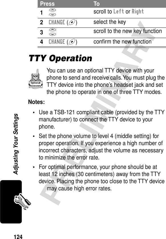 124PRELIMINARYAdjusting Your SettingsTTY OperationYou can use an optional TTY device with your phone to send and receive calls. You must plug the TTY device into the phone’s headset jack and set the phone to operate in one of three TTY modes.Notes: •Use a TSB-121 compliant cable (provided by the TTY manufacturer) to connect the TTY device to your phone.•Set the phone volume to level 4 (middle setting) for proper operation. If you experience a high number of incorrect characters, adjust the volume as necessary to minimize the error rate.•For optimal performance, your phone should be at least 12 inches (30 centimeters) away from the TTY device. Placing the phone too close to the TTY device may cause high error rates.Press To1S scroll to Left or Right2CHANGE (+)select the key3S scroll to the new key function4CHANGE (+)conﬁrm the new function