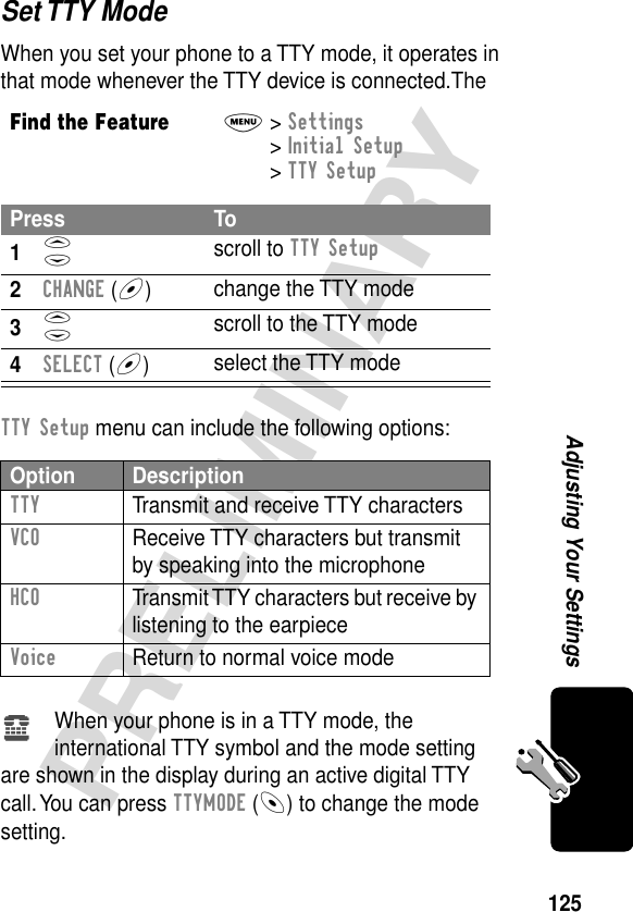 125PRELIMINARYAdjusting Your SettingsSet TTY ModeWhen you set your phone to a TTY mode, it operates in that mode whenever the TTY device is connected.The TTY Setup menu can include the following options:When your phone is in a TTY mode, the international TTY symbol and the mode setting are shown in the display during an active digital TTY call. You can press TTYMODE (-) to change the mode setting.Find the FeatureM&gt; Settings &gt; Initial Setup &gt; TTY SetupPress To1S scroll to TTY Setup2CHANGE (+)change the TTY mode3S scroll to the TTY mode4SELECT (+)select the TTY modeOption DescriptionTTY  Transmit and receive TTY charactersVCO  Receive TTY characters but transmit by speaking into the microphoneHCO  Transmit TTY characters but receive by listening to the earpieceVoice  Return to normal voice modeù