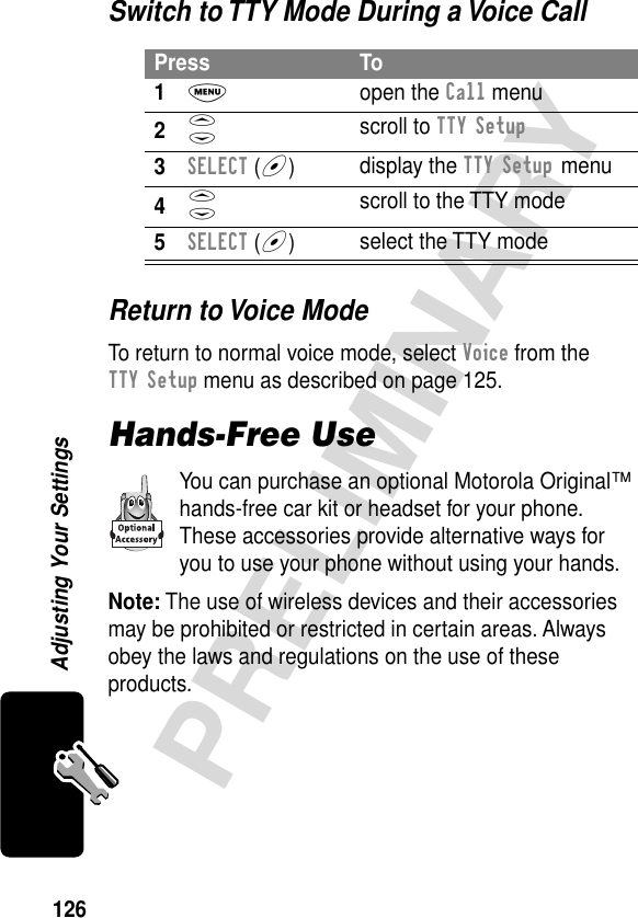 126PRELIMINARYAdjusting Your SettingsSwitch to TTY Mode During a Voice CallReturn to Voice ModeTo return to normal voice mode, select Voice from the TTY Setup menu as described on page 125.Hands-Free UseYou can purchase an optional Motorola Original™ hands-free car kit or headset for your phone. These accessories provide alternative ways for you to use your phone without using your hands.Note: The use of wireless devices and their accessories may be prohibited or restricted in certain areas. Always obey the laws and regulations on the use of these products.Press To1M open the Call menu2S scroll to TTY Setup3SELECT (+)display the TTY Setup menu4S scroll to the TTY mode5SELECT (+)select the TTY mode