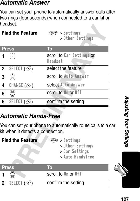 127PRELIMINARYAdjusting Your SettingsAutomatic AnswerYou can set your phone to automatically answer calls after two rings (four seconds) when connected to a car kit or headset.Automatic Hands-FreeYou can set your phone to automatically route calls to a car kit when it detects a connection.Find the FeatureM&gt; Settings &gt; Other Settings Press To1S scroll to Car Settings or Headset2SELECT (+)select the feature3S scroll to Auto Answer4CHANGE (+)select Auto Answer5S scroll to On or Off6SELECT (+)conﬁrm the settingFind the FeatureM&gt; Settings &gt; Other Settings &gt; Car Settings &gt; Auto HandsfreePress To1S scroll to On or Off2SELECT (+)conﬁrm the setting