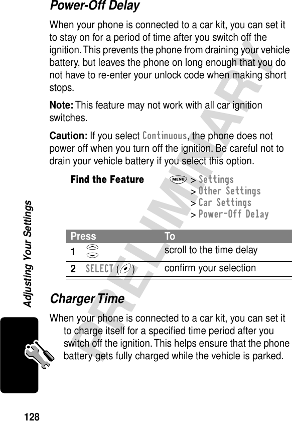 128PRELIMINARYAdjusting Your SettingsPower-Off DelayWhen your phone is connected to a car kit, you can set it to stay on for a period of time after you switch off the ignition. This prevents the phone from draining your vehicle battery, but leaves the phone on long enough that you do not have to re-enter your unlock code when making short stops.Note: This feature may not work with all car ignition switches.Caution: If you select Continuous, the phone does not power off when you turn off the ignition. Be careful not to drain your vehicle battery if you select this option.Charger TimeWhen your phone is connected to a car kit, you can set it to charge itself for a speciﬁed time period after you switch off the ignition. This helps ensure that the phone battery gets fully charged while the vehicle is parked.Find the FeatureM&gt; Settings &gt; Other Settings &gt; Car Settings &gt; Power-Off DelayPress To1S scroll to the time delay2SELECT (+)conﬁrm your selection