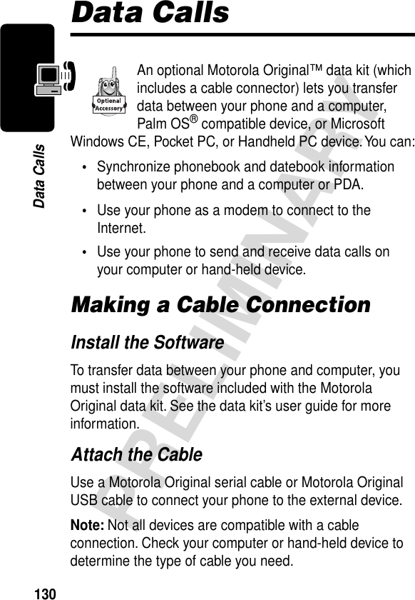 130PRELIMINARYData CallsData CallsAn optional Motorola Original™ data kit (which includes a cable connector) lets you transfer data between your phone and a computer, Palm OS® compatible device, or Microsoft Windows CE, Pocket PC, or Handheld PC device. You can:•Synchronize phonebook and datebook information between your phone and a computer or PDA.•Use your phone as a modem to connect to the Internet.•Use your phone to send and receive data calls on your computer or hand-held device.Making a Cable ConnectionInstall the SoftwareTo transfer data between your phone and computer, you must install the software included with the Motorola Original data kit. See the data kit’s user guide for more information.Attach the CableUse a Motorola Original serial cable or Motorola Original USB cable to connect your phone to the external device.Note: Not all devices are compatible with a cable connection. Check your computer or hand-held device to determine the type of cable you need.