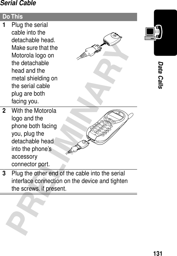 131PRELIMINARYData CallsSerial CableDo This1Plug the serial cable into the detachable head. Make sure that the Motorola logo on the detachable head and the metal shielding on the serial cable plug are both facing you.2With the Motorola logo and the phone both facing you, plug the detachable head into the phone’s accessory connector port.3Plug the other end of the cable into the serial interface connection on the device and tighten the screws. if present.