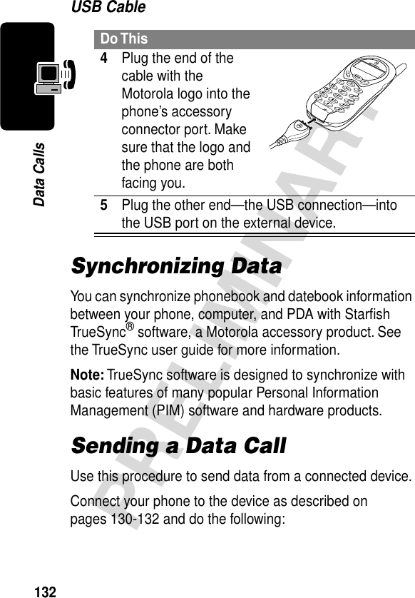 132PRELIMINARYData CallsUSB CableSynchronizing DataYou can synchronize phonebook and datebook information between your phone, computer, and PDA with Starﬁsh TrueSync® software, a Motorola accessory product. See the TrueSync user guide for more information.Note: TrueSync software is designed to synchronize with basic features of many popular Personal Information Management (PIM) software and hardware products.Sending a Data CallUse this procedure to send data from a connected device.Connect your phone to the device as described on pages 130-132 and do the following:Do This4Plug the end of the cable with the Motorola logo into the phone’s accessory connector port. Make sure that the logo and the phone are both facing you.5Plug the other end—the USB connection—into the USB port on the external device.