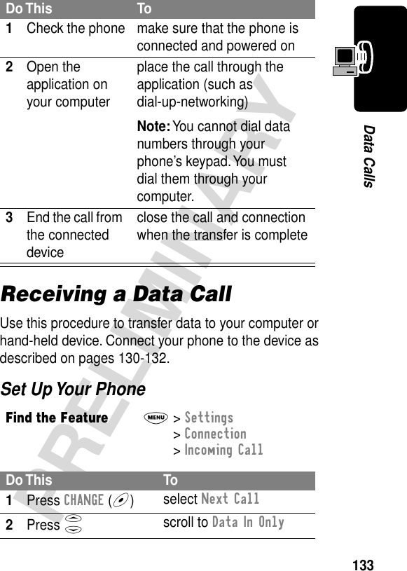 133PRELIMINARYData CallsReceiving a Data CallUse this procedure to transfer data to your computer or hand-held device. Connect your phone to the device as described on pages 130-132.Set Up Your PhoneDo This To1Check the phone make sure that the phone is connected and powered on2Open the application on your computerplace the call through the application (such as dial-up-networking)Note: You cannot dial data numbers through your phone’s keypad. You must dial them through your computer.3End the call from the connected deviceclose the call and connection when the transfer is completeFind the FeatureM&gt; Settings &gt; Connection &gt; Incoming CallDo This To1Press CHANGE (+)select Next Call2Press Sscroll to Data In Only