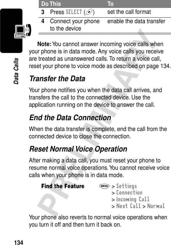 134PRELIMINARYData CallsNote: You cannot answer incoming voice calls when your phone is in data mode. Any voice calls you receive are treated as unanswered calls. To return a voice call, reset your phone to voice mode as described on page 134.Transfer the DataYour phone notiﬁes you when the data call arrives, and transfers the call to the connected device. Use the application running on the device to answer the call.End the Data ConnectionWhen the data transfer is complete, end the call from the connected device to close the connection.Reset Normal Voice OperationAfter making a data call, you must reset your phone to resume normal voice operations. You cannot receive voice calls when your phone is in data mode.Your phone also reverts to normal voice operations when you turn it off and then turn it back on.3Press SELECT (+)set the call format4Connect your phone to the device enable the data transferFind the FeatureM&gt; Settings &gt; Connection &gt; Incoming Call &gt; Next Call &gt; NormalDo This To