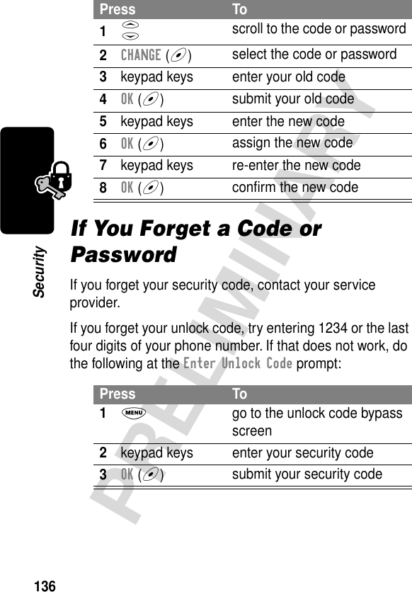 136PRELIMINARYSecurityIf You Forget a Code or PasswordIf you forget your security code, contact your service provider.If you forget your unlock code, try entering 1234 or the last four digits of your phone number. If that does not work, do the following at the Enter Unlock Code prompt:Press To1S scroll to the code or password2CHANGE (+)select the code or password3keypad keys enter your old code4OK (+)submit your old code5keypad keys enter the new code6OK (+)assign the new code7keypad keys re-enter the new code8OK (+)conﬁrm the new codePress To1M  go to the unlock code bypass screen2keypad keys enter your security code3OK (+)submit your security code