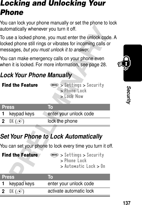 137PRELIMINARYSecurityLocking and Unlocking Your PhoneYou can lock your phone manually or set the phone to lock automatically whenever you turn it off.To use a locked phone, you must enter the unlock code. A locked phone still rings or vibrates for incoming calls or messages, but you must unlock it to answer.You can make emergency calls on your phone even when it is locked. For more information, see page 28.Lock Your Phone ManuallySet Your Phone to Lock AutomaticallyYou can set your phone to lock every time you turn it off.Find the FeatureM&gt; Settings &gt; Security &gt; Phone Lock &gt; Lock NowPress To1keypad keys enter your unlock code2OK (+)lock the phoneFind the FeatureM&gt; Settings &gt; Security &gt; Phone Lock &gt; Automatic Lock &gt; OnPress To1keypad keys enter your unlock code2OK (+)activate automatic lock