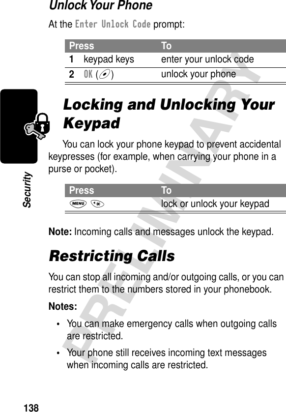 138PRELIMINARYSecurityUnlock Your PhoneAt the Enter Unlock Code prompt:Locking and Unlocking Your KeypadYou can lock your phone keypad to prevent accidental keypresses (for example, when carrying your phone in a purse or pocket).Note: Incoming calls and messages unlock the keypad. Restricting CallsYou can stop all incoming and/or outgoing calls, or you can restrict them to the numbers stored in your phonebook.Notes: •You can make emergency calls when outgoing calls are restricted.•Your phone still receives incoming text messages when incoming calls are restricted.Press To1keypad keys enter your unlock code2OK (+)unlock your phonePress ToM *lock or unlock your keypad