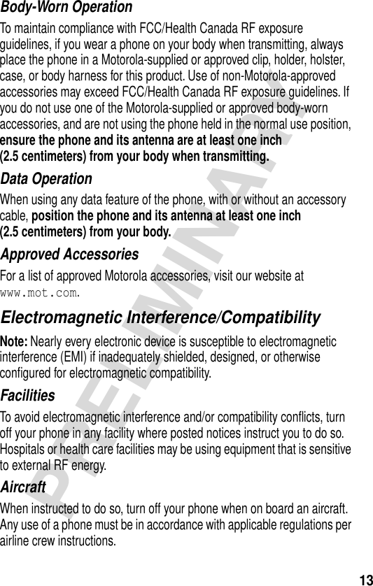 13PRELIMINARYBody-Worn OperationTo maintain compliance with FCC/Health Canada RF exposure guidelines, if you wear a phone on your body when transmitting, always place the phone in a Motorola-supplied or approved clip, holder, holster, case, or body harness for this product. Use of non-Motorola-approved accessories may exceed FCC/Health Canada RF exposure guidelines. If you do not use one of the Motorola-supplied or approved body-worn accessories, and are not using the phone held in the normal use position, ensure the phone and its antenna are at least one inch (2.5 centimeters) from your body when transmitting.Data OperationWhen using any data feature of the phone, with or without an accessory cable, position the phone and its antenna at least one inch (2.5 centimeters) from your body.Approved AccessoriesFor a list of approved Motorola accessories, visit our website at www.mot.com.Electromagnetic Interference/CompatibilityNote: Nearly every electronic device is susceptible to electromagnetic interference (EMI) if inadequately shielded, designed, or otherwise conﬁgured for electromagnetic compatibility.FacilitiesTo avoid electromagnetic interference and/or compatibility conﬂicts, turn off your phone in any facility where posted notices instruct you to do so. Hospitals or health care facilities may be using equipment that is sensitive to external RF energy.AircraftWhen instructed to do so, turn off your phone when on board an aircraft. Any use of a phone must be in accordance with applicable regulations per airline crew instructions.