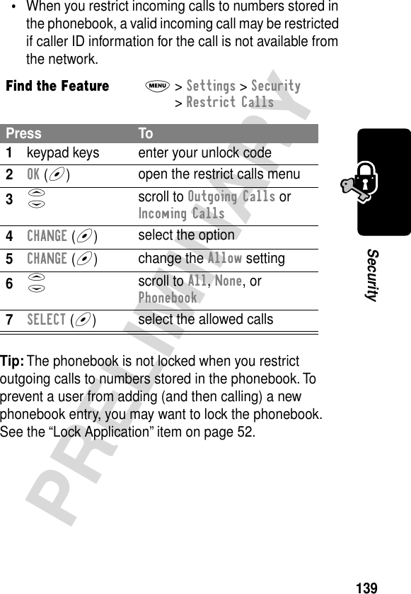 139PRELIMINARYSecurity•When you restrict incoming calls to numbers stored in the phonebook, a valid incoming call may be restricted if caller ID information for the call is not available from the network.Tip: The phonebook is not locked when you restrict outgoing calls to numbers stored in the phonebook. To prevent a user from adding (and then calling) a new phonebook entry, you may want to lock the phonebook. See the “Lock Application” item on page 52.Find the FeatureM&gt; Settings &gt; Security &gt; Restrict CallsPress To1keypad keys enter your unlock code2OK (+)open the restrict calls menu3S scroll to Outgoing Calls or Incoming Calls4CHANGE (+)select the option5CHANGE (+)change the Allow setting6S scroll to All, None, or Phonebook7SELECT (+)select the allowed calls