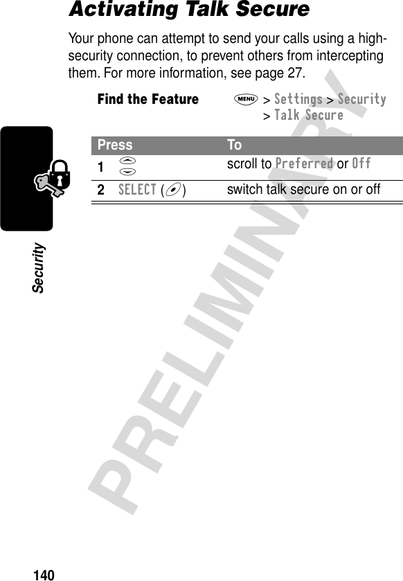 140PRELIMINARYSecurityActivating Talk SecureYour phone can attempt to send your calls using a high-security connection, to prevent others from intercepting them. For more information, see page 27.Find the FeatureM&gt; Settings &gt; Security &gt; Talk SecurePress To1S scroll to Preferred or Off2SELECT (+)switch talk secure on or off