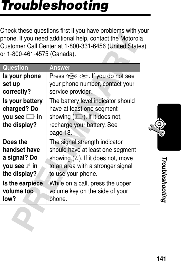 141PRELIMINARYTroubleshootingTroubleshootingCheck these questions ﬁrst if you have problems with your phone. If you need additional help, contact the Motorola Customer Call Center at 1-800-331-6456 (United States) or 1-800-461-4575 (Canada).Question AnswerIs your phone set up correctly? Press M #. If you do not see your phone number, contact your service provider.Is your battery charged? Do you see B in the display? The battery level indicator should have at least one segment showing (C). If it does not, recharge your battery. See page 18.Does the handset have a signal? Do you see j in the display? The signal strength indicator should have at least one segment showing (1). If it does not, move to an area with a stronger signal to use your phone.Is the earpiece volume too low? While on a call, press the upper volume key on the side of your phone.