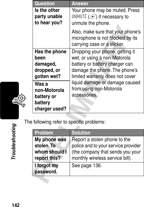 142PRELIMINARYTroubleshootingThe following refer to speciﬁc problems:Is the other party unable to hear you? Your phone may be muted. Press UNMUTE (+) if necessary to unmute the phone.Also, make sure that your phone’s microphone is not blocked by its carrying case or a sticker.Has the phone been damaged, dropped, or gotten wet? Dropping your phone, getting it wet, or using a non-Motorola battery or battery charger can damage the phone. The phone’s limited warranty does not cover liquid damage or damage caused from using non-Motorola accessories.Was a non-Motorola battery or battery charger used? Problem SolutionMy phone was stolen. To whom should I report this? Report a stolen phone to the police and to your service provider (the company that sends you your monthly wireless service bill).I forgot my password. See page 136.Question Answer