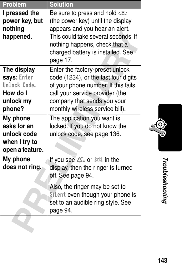 143PRELIMINARYTroubleshootingI pressed the power key, but nothing happened. Be sure to press and hold P (the power key) until the display appears and you hear an alert. This could take several seconds. If nothing happens, check that a charged battery is installed. See page 17.The display says: Enter Unlock Code. How do I unlock my phone? Enter the factory-preset unlock code (1234), or the last four digits of your phone number. If this fails, call your service provider (the company that sends you your monthly wireless service bill). My phone asks for an unlock code when I try to open a feature. The application you want is locked. If you do not know the unlock code, see page 136.My phone does not ring.  If you see t or y in the display, then the ringer is turned off. See page 94.Also, the ringer may be set to Silent even though your phone is set to an audible ring style. See page 94.Problem Solution