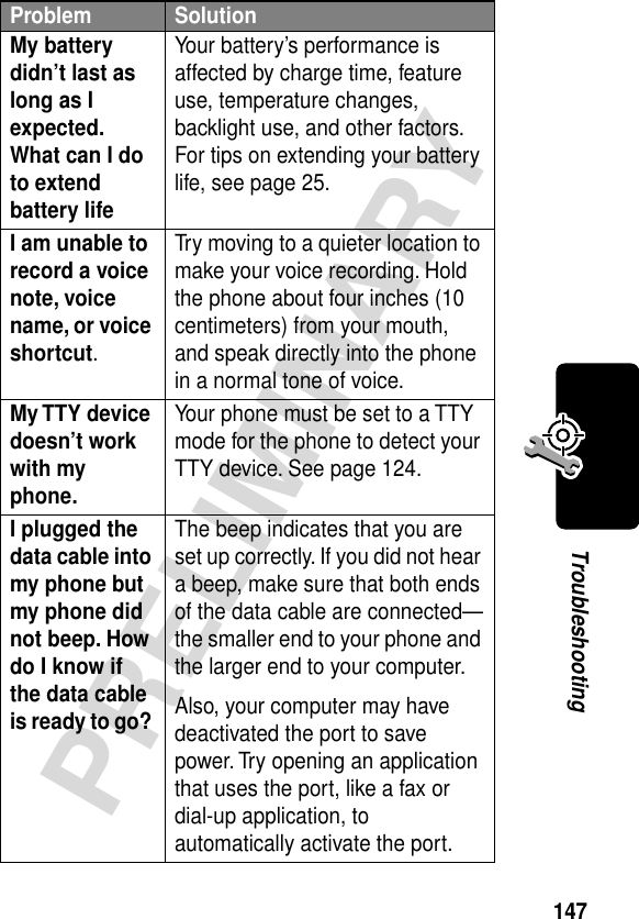 147PRELIMINARYTroubleshootingMy battery didn’t last as long as I expected. What can I do to extend battery life Your battery’s performance is affected by charge time, feature use, temperature changes, backlight use, and other factors. For tips on extending your battery life, see page 25.I am unable to record a voice note, voice name, or voice shortcut. Try moving to a quieter location to make your voice recording. Hold the phone about four inches (10 centimeters) from your mouth, and speak directly into the phone in a normal tone of voice.My TTY device doesn’t work with my phone. Your phone must be set to a TTY mode for the phone to detect your TTY device. See page 124.I plugged the data cable into my phone but my phone did not beep. How do I know if the data cable is ready to go? The beep indicates that you are set up correctly. If you did not hear a beep, make sure that both ends of the data cable are connected—the smaller end to your phone and the larger end to your computer.Also, your computer may have deactivated the port to save power. Try opening an application that uses the port, like a fax or dial-up application, to automatically activate the port.Problem Solution