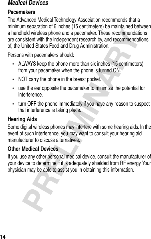 14PRELIMINARYMedical DevicesPacemakersThe Advanced Medical Technology Association recommends that a minimum separation of 6 inches (15 centimeters) be maintained between a handheld wireless phone and a pacemaker. These recommendations are consistent with the independent research by, and recommendations of, the United States Food and Drug Administration.Persons with pacemakers should:•ALWAYS keep the phone more than six inches (15 centimeters) from your pacemaker when the phone is turned ON.•NOT carry the phone in the breast pocket.•use the ear opposite the pacemaker to minimize the potential for interference.•turn OFF the phone immediately if you have any reason to suspect that interference is taking place.Hearing AidsSome digital wireless phones may interfere with some hearing aids. In the event of such interference, you may want to consult your hearing aid manufacturer to discuss alternatives.Other Medical DevicesIf you use any other personal medical device, consult the manufacturer of your device to determine if it is adequately shielded from RF energy. Your physician may be able to assist you in obtaining this information.