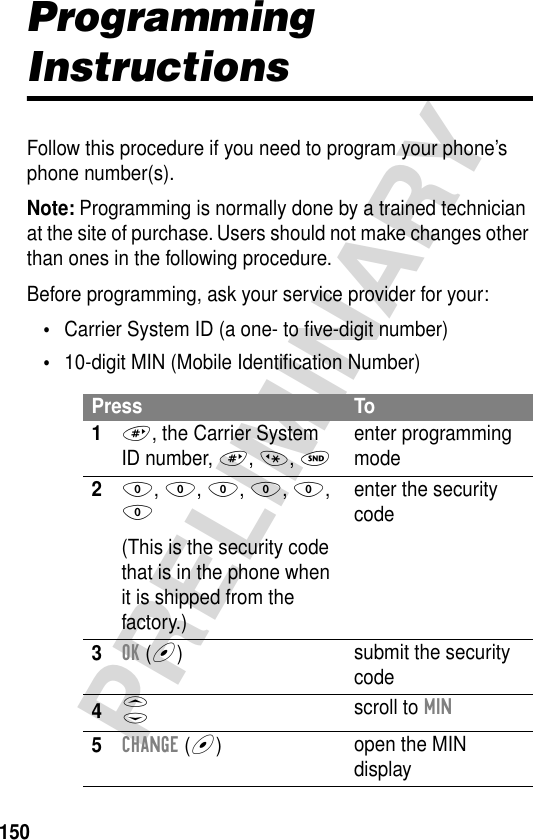 150PRELIMINARYProgramming InstructionsFollow this procedure if you need to program your phone’s phone number(s).Note: Programming is normally done by a trained technician at the site of purchase. Users should not make changes other than ones in the following procedure.Before programming, ask your service provider for your:•Carrier System ID (a one- to ﬁve-digit number)•10-digit MIN (Mobile Identiﬁcation Number)Press To1#, the Carrier System ID number, #, *, Nenter programming mode20, 0, 0, 0, 0, 0(This is the security code that is in the phone when it is shipped from the factory.)enter the security code3OK (+)submit the security code4S scroll to MIN5CHANGE (+)open the MIN display