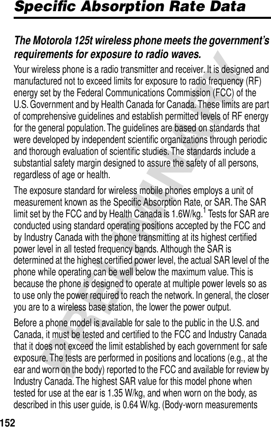 152PRELIMINARYSpeciﬁc Absorption Rate DataThe Motorola 125t wireless phone meets the government’s requirements for exposure to radio waves. Your wireless phone is a radio transmitter and receiver. It is designed and manufactured not to exceed limits for exposure to radio frequency (RF) energy set by the Federal Communications Commission (FCC) of the U.S. Government and by Health Canada for Canada. These limits are part of comprehensive guidelines and establish permitted levels of RF energy for the general population. The guidelines are based on standards that were developed by independent scientiﬁc organizations through periodic and thorough evaluation of scientiﬁc studies. The standards include a substantial safety margin designed to assure the safety of all persons, regardless of age or health.The exposure standard for wireless mobile phones employs a unit of measurement known as the Speciﬁc Absorption Rate, or SAR. The SAR limit set by the FCC and by Health Canada is 1.6W/kg.1 Tests for SAR are conducted using standard operating positions accepted by the FCC and by Industry Canada with the phone transmitting at its highest certiﬁed power level in all tested frequency bands. Although the SAR is determined at the highest certiﬁed power level, the actual SAR level of the phone while operating can be well below the maximum value. This is because the phone is designed to operate at multiple power levels so as to use only the power required to reach the network. In general, the closer you are to a wireless base station, the lower the power output.Before a phone model is available for sale to the public in the U.S. and Canada, it must be tested and certiﬁed to the FCC and Industry Canada that it does not exceed the limit established by each government for safe exposure. The tests are performed in positions and locations (e.g., at the ear and worn on the body) reported to the FCC and available for review by Industry Canada. The highest SAR value for this model phone when tested for use at the ear is 1.35 W/kg, and when worn on the body, as described in this user guide, is 0.64 W/kg. (Body-worn measurements 