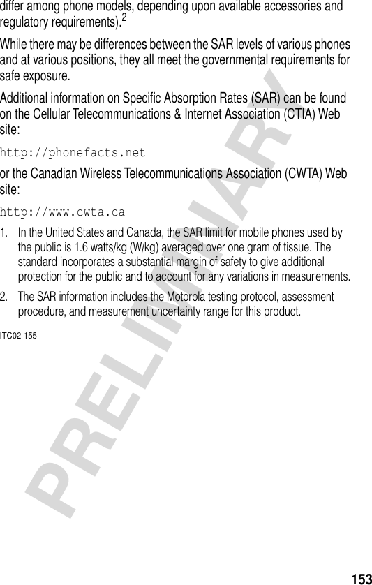 153PRELIMINARYdiffer among phone models, depending upon available accessories and regulatory requirements).2While there may be differences between the SAR levels of various phones and at various positions, they all meet the governmental requirements for safe exposure.Additional information on Speciﬁc Absorption Rates (SAR) can be found on the Cellular Telecommunications &amp; Internet Association (CTIA) Web site:http://phonefacts.net or the Canadian Wireless Telecommunications Association (CWTA) Web site: http://www.cwta.ca 1. In the United States and Canada, the SAR limit for mobile phones used by the public is 1.6 watts/kg (W/kg) averaged over one gram of tissue. The standard incorporates a substantial margin of safety to give additional protection for the public and to account for any variations in measurements.2. The SAR information includes the Motorola testing protocol, assessment procedure, and measurement uncertainty range for this product.ITC02-155