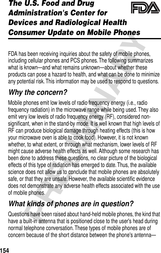 154PRELIMINARYThe U.S. Food and Drug Administration&apos;s Center for Devices and Radiological HealthConsumer Update on Mobile PhonesAdditional Health and Safety InformationFDA has been receiving inquiries about the safety of mobile phones, including cellular phones and PCS phones. The following summarizes what is known—and what remains unknown—about whether these products can pose a hazard to health, and what can be done to minimize any potential risk. This information may be used to respond to questions.Why the concern?Mobile phones emit low levels of radio frequency energy (i.e., radio frequency radiation) in the microwave range while being used. They also emit very low levels of radio frequency energy (RF), considered non-signiﬁcant, when in the stand-by mode. It is well known that high levels of RF can produce biological damage through heating effects (this is how your microwave oven is able to cook food). However, it is not known whether, to what extent, or through what mechanism, lower levels of RF might cause adverse health effects as well. Although some research has been done to address these questions, no clear picture of the biological effects of this type of radiation has emerged to date. Thus, the available science does not allow us to conclude that mobile phones are absolutely safe, or that they are unsafe. However, the available scientiﬁc evidence does not demonstrate any adverse health effects associated with the use of mobile phones.What kinds of phones are in question?Questions have been raised about hand-held mobile phones, the kind that have a built-in antenna that is positioned close to the user&apos;s head during normal telephone conversation. These types of mobile phones are of concern because of the short distance between the phone&apos;s antenna—