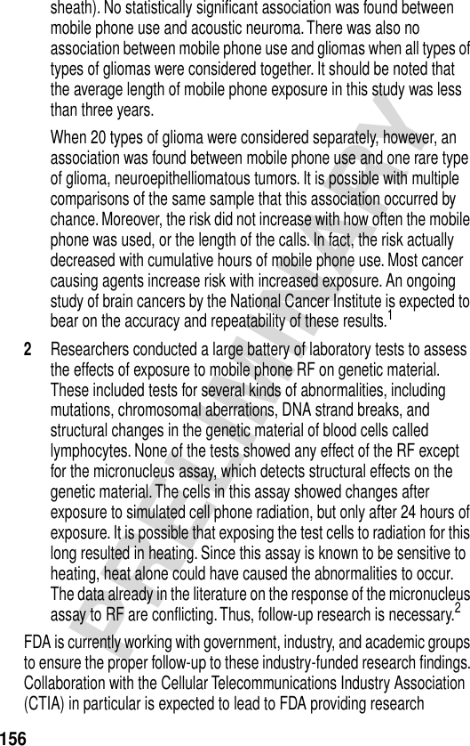 156PRELIMINARYsheath). No statistically signiﬁcant association was found between mobile phone use and acoustic neuroma. There was also no association between mobile phone use and gliomas when all types of types of gliomas were considered together. It should be noted that the average length of mobile phone exposure in this study was less than three years.When 20 types of glioma were considered separately, however, an association was found between mobile phone use and one rare type of glioma, neuroepithelliomatous tumors. It is possible with multiple comparisons of the same sample that this association occurred by chance. Moreover, the risk did not increase with how often the mobile phone was used, or the length of the calls. In fact, the risk actually decreased with cumulative hours of mobile phone use. Most cancer causing agents increase risk with increased exposure. An ongoing study of brain cancers by the National Cancer Institute is expected to bear on the accuracy and repeatability of these results.12Researchers conducted a large battery of laboratory tests to assess the effects of exposure to mobile phone RF on genetic material. These included tests for several kinds of abnormalities, including mutations, chromosomal aberrations, DNA strand breaks, and structural changes in the genetic material of blood cells called lymphocytes. None of the tests showed any effect of the RF except for the micronucleus assay, which detects structural effects on the genetic material. The cells in this assay showed changes after exposure to simulated cell phone radiation, but only after 24 hours of exposure. It is possible that exposing the test cells to radiation for this long resulted in heating. Since this assay is known to be sensitive to heating, heat alone could have caused the abnormalities to occur. The data already in the literature on the response of the micronucleus assay to RF are conﬂicting. Thus, follow-up research is necessary.2FDA is currently working with government, industry, and academic groups to ensure the proper follow-up to these industry-funded research ﬁndings. Collaboration with the Cellular Telecommunications Industry Association (CTIA) in particular is expected to lead to FDA providing research 