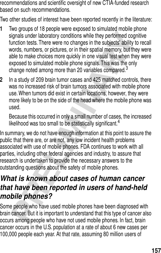 157PRELIMINARYrecommendations and scientiﬁc oversight of new CTIA-funded research based on such recommendations.Two other studies of interest have been reported recently in the literature:1Two groups of 18 people were exposed to simulated mobile phone signals under laboratory conditions while they performed cognitive function tests. There were no changes in the subjects&apos; ability to recall words, numbers, or pictures, or in their spatial memory, but they were able to make choices more quickly in one visual test when they were exposed to simulated mobile phone signals. This was the only change noted among more than 20 variables compared.32In a study of 209 brain tumor cases and 425 matched controls, there was no increased risk of brain tumors associated with mobile phone use. When tumors did exist in certain locations, however, they were more likely to be on the side of the head where the mobile phone was used.Because this occurred in only a small number of cases, the increased likelihood was too small to be statistically signiﬁcant.4In summary, we do not have enough information at this point to assure the public that there are, or are not, any low incident health problems associated with use of mobile phones. FDA continues to work with all parties, including other federal agencies and industry, to assure that research is undertaken to provide the necessary answers to the outstanding questions about the safety of mobile phones.What is known about cases of human cancer that have been reported in users of hand-held mobile phones?Some people who have used mobile phones have been diagnosed with brain cancer. But it is important to understand that this type of cancer also occurs among people who have not used mobile phones. In fact, brain cancer occurs in the U.S. population at a rate of about 6 new cases per 100,000 people each year. At that rate, assuming 80 million users of 