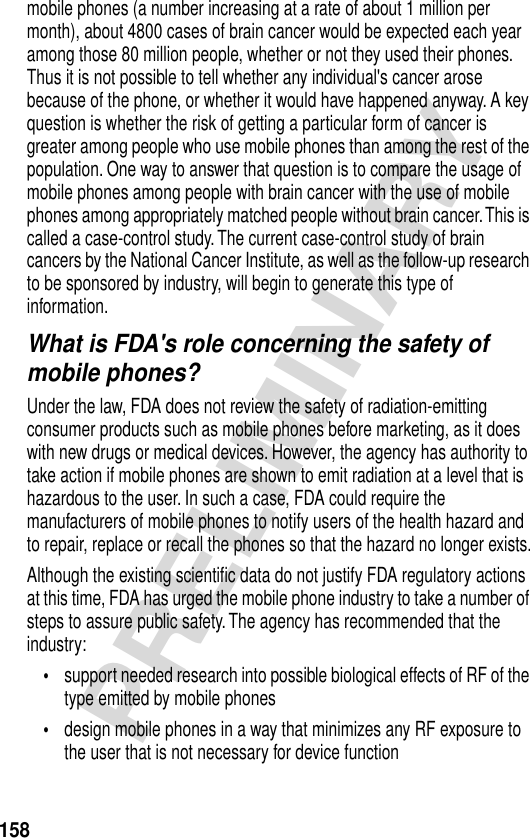 158PRELIMINARYmobile phones (a number increasing at a rate of about 1 million per month), about 4800 cases of brain cancer would be expected each year among those 80 million people, whether or not they used their phones. Thus it is not possible to tell whether any individual&apos;s cancer arose because of the phone, or whether it would have happened anyway. A key question is whether the risk of getting a particular form of cancer is greater among people who use mobile phones than among the rest of the population. One way to answer that question is to compare the usage of mobile phones among people with brain cancer with the use of mobile phones among appropriately matched people without brain cancer. This is called a case-control study. The current case-control study of brain cancers by the National Cancer Institute, as well as the follow-up research to be sponsored by industry, will begin to generate this type of information.What is FDA&apos;s role concerning the safety of mobile phones?Under the law, FDA does not review the safety of radiation-emitting consumer products such as mobile phones before marketing, as it does with new drugs or medical devices. However, the agency has authority to take action if mobile phones are shown to emit radiation at a level that is hazardous to the user. In such a case, FDA could require the manufacturers of mobile phones to notify users of the health hazard and to repair, replace or recall the phones so that the hazard no longer exists.Although the existing scientiﬁc data do not justify FDA regulatory actions at this time, FDA has urged the mobile phone industry to take a number of steps to assure public safety. The agency has recommended that the industry:•support needed research into possible biological effects of RF of the type emitted by mobile phones•design mobile phones in a way that minimizes any RF exposure to the user that is not necessary for device function