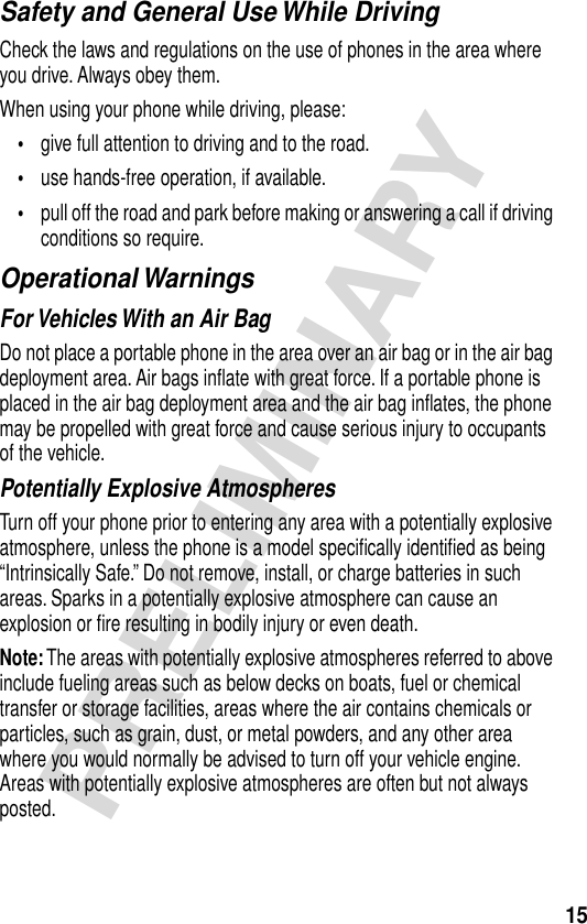 15PRELIMINARYSafety and General Use While DrivingCheck the laws and regulations on the use of phones in the area where you drive. Always obey them.When using your phone while driving, please:•give full attention to driving and to the road.•use hands-free operation, if available.•pull off the road and park before making or answering a call if driving conditions so require.Operational WarningsFor Vehicles With an Air BagDo not place a portable phone in the area over an air bag or in the air bag deployment area. Air bags inﬂate with great force. If a portable phone is placed in the air bag deployment area and the air bag inﬂates, the phone may be propelled with great force and cause serious injury to occupants of the vehicle.Potentially Explosive AtmospheresTurn off your phone prior to entering any area with a potentially explosive atmosphere, unless the phone is a model speciﬁcally identiﬁed as being “Intrinsically Safe.” Do not remove, install, or charge batteries in such areas. Sparks in a potentially explosive atmosphere can cause an explosion or ﬁre resulting in bodily injury or even death.Note: The areas with potentially explosive atmospheres referred to above include fueling areas such as below decks on boats, fuel or chemical transfer or storage facilities, areas where the air contains chemicals or particles, such as grain, dust, or metal powders, and any other area where you would normally be advised to turn off your vehicle engine. Areas with potentially explosive atmospheres are often but not always posted.