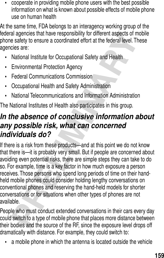 159PRELIMINARY•cooperate in providing mobile phone users with the best possible information on what is known about possible effects of mobile phone use on human healthAt the same time, FDA belongs to an interagency working group of the federal agencies that have responsibility for different aspects of mobile phone safety to ensure a coordinated effort at the federal level. These agencies are:•National Institute for Occupational Safety and Health•Environmental Protection Agency•Federal Communications Commission•Occupational Health and Safety Administration•National Telecommunications and Information AdministrationThe National Institutes of Health also participates in this group.In the absence of conclusive information about any possible risk, what can concerned individuals do?If there is a risk from these products—and at this point we do not know that there is—it is probably very small. But if people are concerned about avoiding even potential risks, there are simple steps they can take to do so. For example, time is a key factor in how much exposure a person receives. Those persons who spend long periods of time on their hand-held mobile phones could consider holding lengthy conversations on conventional phones and reserving the hand-held models for shorter conversations or for situations when other types of phones are not available.People who must conduct extended conversations in their cars every day could switch to a type of mobile phone that places more distance between their bodies and the source of the RF, since the exposure level drops off dramatically with distance. For example, they could switch to:•a mobile phone in which the antenna is located outside the vehicle