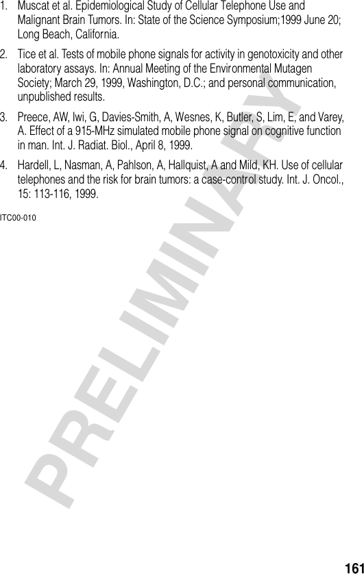 161PRELIMINARY1. Muscat et al. Epidemiological Study of Cellular Telephone Use and Malignant Brain Tumors. In: State of the Science Symposium;1999 June 20; Long Beach, California.2. Tice et al. Tests of mobile phone signals for activity in genotoxicity and other laboratory assays. In: Annual Meeting of the Environmental Mutagen Society; March 29, 1999, Washington, D.C.; and personal communication, unpublished results.3. Preece, AW, Iwi, G, Davies-Smith, A, Wesnes, K, Butler, S, Lim, E, and Varey, A. Effect of a 915-MHz simulated mobile phone signal on cognitive function in man. Int. J. Radiat. Biol., April 8, 1999.4. Hardell, L, Nasman, A, Pahlson, A, Hallquist, A and Mild, KH. Use of cellular telephones and the risk for brain tumors: a case-control study. Int. J. Oncol., 15: 113-116, 1999.ITC00-010