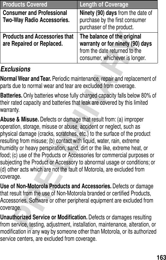 163PRELIMINARYExclusionsNormal Wear and Tear. Periodic maintenance, repair and replacement of parts due to normal wear and tear are excluded from coverage.Batteries. Only batteries whose fully charged capacity falls below 80% of their rated capacity and batteries that leak are covered by this limited warranty.Abuse &amp; Misuse. Defects or damage that result from: (a) improper operation, storage, misuse or abuse, accident or neglect, such as physical damage (cracks, scratches, etc.) to the surface of the product resulting from misuse; (b) contact with liquid, water, rain, extreme humidity or heavy perspiration, sand, dirt or the like, extreme heat, or food; (c) use of the Products or Accessories for commercial purposes or subjecting the Product or Accessory to abnormal usage or conditions; or (d) other acts which are not the fault of Motorola, are excluded from coverage.Use of Non-Motorola Products and Accessories. Defects or damage that result from the use of Non-Motorola branded or certiﬁed Products, Accessories, Software or other peripheral equipment are excluded from coverage.Unauthorized Service or Modiﬁcation. Defects or damages resulting from service, testing, adjustment, installation, maintenance, alteration, or modiﬁcation in any way by someone other than Motorola, or its authorized service centers, are excluded from coverage.Consumer and Professional Two-Way Radio Accessories. Ninety (90) days from the date of purchase by the ﬁrst consumer purchaser of the product.Products and Accessories that are Repaired or Replaced. The balance of the original warranty or for ninety (90) days from the date returned to the consumer, whichever is longer.Products Covered Length of Coverage