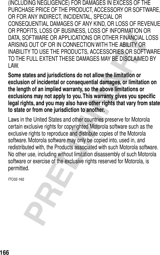 166PRELIMINARY(INCLUDING NEGLIGENCE) FOR DAMAGES IN EXCESS OF THE PURCHASE PRICE OF THE PRODUCT, ACCESSORY OR SOFTWARE, OR FOR ANY INDIRECT, INCIDENTAL, SPECIAL OR CONSEQUENTIAL DAMAGES OF ANY KIND, OR LOSS OF REVENUE OR PROFITS, LOSS OF BUSINESS, LOSS OF INFORMATION OR DATA, SOFTWARE OR APPLICATIONS OR OTHER FINANCIAL LOSS ARISING OUT OF OR IN CONNECTION WITH THE ABILITY OR INABILITY TO USE THE PRODUCTS, ACCESSORIES OR SOFTWARE TO THE FULL EXTENT THESE DAMAGES MAY BE DISCLAIMED BY LAW.Some states and jurisdictions do not allow the limitation or exclusion of incidental or consequential damages, or limitation on the length of an implied warranty, so the above limitations or exclusions may not apply to you. This warranty gives you speciﬁc legal rights, and you may also have other rights that vary from state to state or from one jurisdiction to another. Laws in the United States and other countries preserve for Motorola certain exclusive rights for copyrighted Motorola software such as the exclusive rights to reproduce and distribute copies of the Motorola software. Motorola software may only be copied into, used in, and redistributed with, the Products associated with such Motorola software. No other use, including without limitation disassembly of such Motorola software or exercise of the exclusive rights reserved for Motorola, is permitted.ITC02-162