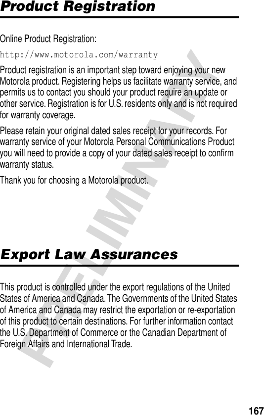 167PRELIMINARYProduct RegistrationOnline Product Registration:http://www.motorola.com/warranty Product registration is an important step toward enjoying your new Motorola product. Registering helps us facilitate warranty service, and permits us to contact you should your product require an update or other service. Registration is for U.S. residents only and is not required for warranty coverage.Please retain your original dated sales receipt for your records. For warranty service of your Motorola Personal Communications Product you will need to provide a copy of your dated sales receipt to conﬁrm warranty status.Thank you for choosing a Motorola product.Export Law AssurancesThis product is controlled under the export regulations of the United States of America and Canada. The Governments of the United States of America and Canada may restrict the exportation or re-exportation of this product to certain destinations. For further information contact the U.S. Department of Commerce or the Canadian Department of Foreign Affairs and International Trade.