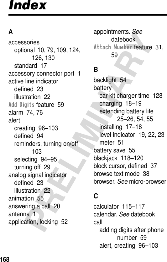 168PRELIMINARYIndexAaccessoriesoptional  10, 79, 109, 124, 126, 130standard  17accessory connector port  1active line indicatordeﬁned  23illustration  22Add Digits feature  59alarm  74, 76alertcreating  96–103deﬁned  94reminders, turning on/off  103selecting  94–95turning off  29analog signal indicatordeﬁned  23illustration  22animation  55answering a call  20antenna  1application, locking  52appointments. See datebookAttach Number feature  31, 59Bbacklight  54batterycar kit charger time  128charging  18–19extending battery life  25–26, 54, 55installing  17–18level indicator  19, 22, 23meter  51battery save  55blackjack  118–120block cursor, deﬁned  37browse text mode  38browser. See micro-browserCcalculator  115–117calendar. See datebookcalladding digits after phone number  59alert, creating  96–103