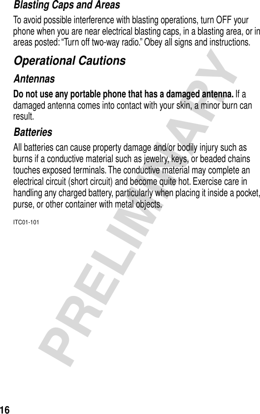 16PRELIMINARYBlasting Caps and AreasTo avoid possible interference with blasting operations, turn OFF your phone when you are near electrical blasting caps, in a blasting area, or in areas posted: “Turn off two-way radio.” Obey all signs and instructions.Operational CautionsAntennasDo not use any portable phone that has a damaged antenna. If a damaged antenna comes into contact with your skin, a minor burn can result.BatteriesAll batteries can cause property damage and/or bodily injury such as burns if a conductive material such as jewelry, keys, or beaded chains touches exposed terminals. The conductive material may complete an electrical circuit (short circuit) and become quite hot. Exercise care in handling any charged battery, particularly when placing it inside a pocket, purse, or other container with metal objects.ITC01-101