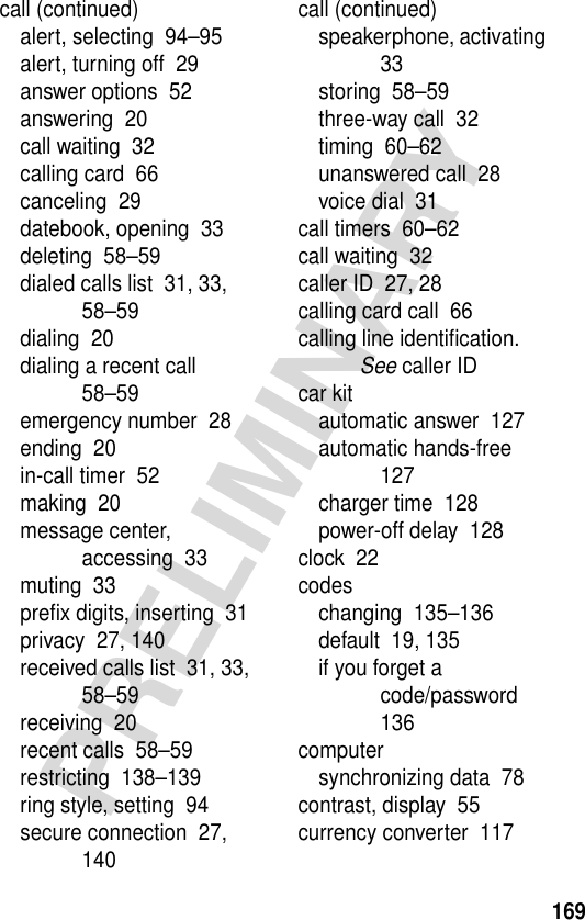 169PRELIMINARYcall (continued)alert, selecting  94–95alert, turning off  29answer options  52answering  20call waiting  32calling card  66canceling  29datebook, opening  33deleting  58–59dialed calls list  31, 33, 58–59dialing  20dialing a recent call  58–59emergency number  28ending  20in-call timer  52making  20message center, accessing  33muting  33preﬁx digits, inserting  31privacy  27, 140received calls list  31, 33, 58–59receiving  20recent calls  58–59restricting  138–139ring style, setting  94secure connection  27, 140call (continued)speakerphone, activating  33storing  58–59three-way call  32timing  60–62unanswered call  28voice dial  31call timers  60–62call waiting  32caller ID  27, 28calling card call  66calling line identiﬁcation. See caller IDcar kitautomatic answer  127automatic hands-free  127charger time  128power-off delay  128clock  22codeschanging  135–136default  19, 135if you forget a code/password  136computersynchronizing data  78contrast, display  55currency converter  117