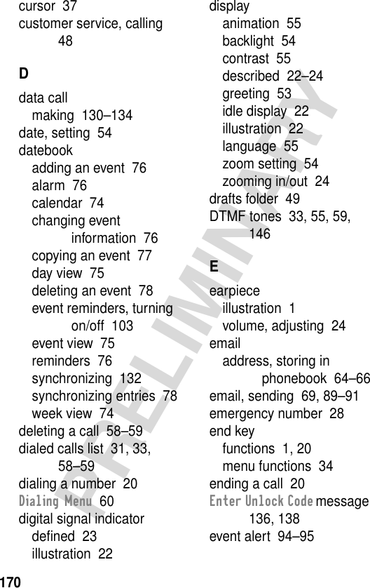 170PRELIMINARYcursor  37customer service, calling  48Ddata callmaking  130–134date, setting  54datebookadding an event  76alarm  76calendar  74changing event information  76copying an event  77day view  75deleting an event  78event reminders, turning on/off  103event view  75reminders  76synchronizing  132synchronizing entries  78week view  74deleting a call  58–59dialed calls list  31, 33, 58–59dialing a number  20Dialing Menu  60digital signal indicatordeﬁned  23illustration  22displayanimation  55backlight  54contrast  55described  22–24greeting  53idle display  22illustration  22language  55zoom setting  54zooming in/out  24drafts folder  49DTMF tones  33, 55, 59, 146Eearpieceillustration  1volume, adjusting  24emailaddress, storing in phonebook  64–66email, sending  69, 89–91emergency number  28end keyfunctions  1, 20menu functions  34ending a call  20Enter Unlock Code message  136, 138event alert  94–95