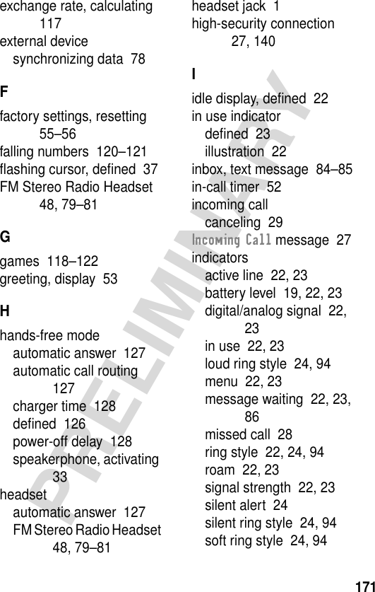 171PRELIMINARYexchange rate, calculating  117external devicesynchronizing data  78Ffactory settings, resetting  55–56falling numbers  120–121ﬂashing cursor, deﬁned  37FM Stereo Radio Headset  48, 79–81Ggames  118–122greeting, display  53Hhands-free modeautomatic answer  127automatic call routing  127charger time  128deﬁned  126power-off delay  128speakerphone, activating  33headsetautomatic answer  127FM Stereo Radio Headset  48, 79–81headset jack  1high-security connection  27, 140Iidle display, deﬁned  22in use indicatordeﬁned  23illustration  22inbox, text message  84–85in-call timer  52incoming callcanceling  29Incoming Call message  27indicatorsactive line  22, 23battery level  19, 22, 23digital/analog signal  22, 23in use  22, 23loud ring style  24, 94menu  22, 23message waiting  22, 23, 86missed call  28ring style  22, 24, 94roam  22, 23signal strength  22, 23silent alert  24silent ring style  24, 94soft ring style  24, 94