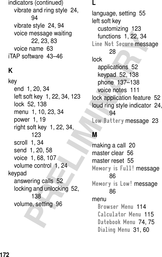 172PRELIMINARYindicators (continued)vibrate and ring style  24, 94vibrate style  24, 94voice message waiting  22, 23, 83voice name  63iTAP software  43–46Kkeyend  1, 20, 34left soft key  1, 22, 34, 123lock  52, 138menu  1, 10, 23, 34power  1, 19right soft key  1, 22, 34, 123scroll  1, 34send  1, 20, 58voice  1, 68, 107volume control  1, 24keypadanswering calls  52locking and unlocking  52, 138volume, setting  96Llanguage, setting  55left soft keycustomizing  123functions  1, 22, 34Line Not Secure message  28lockapplications  52keypad  52, 138phone  137–138voice notes  111lock application feature  52loud ring style indicator  24, 94Low Battery message  23Mmaking a call  20master clear  56master reset  55Memory is Full! message  86Memory is Low! message  86menuBrowser Menu  114Calculator Menu  115Datebook Menu  74, 75Dialing Menu  31, 60