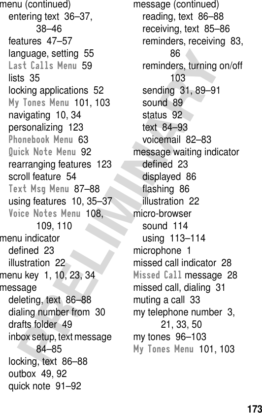 173PRELIMINARYmenu (continued)entering text  36–37, 38–46features  47–57language, setting  55Last Calls Menu  59lists  35locking applications  52My Tones Menu  101, 103navigating  10, 34personalizing  123Phonebook Menu  63Quick Note Menu  92rearranging features  123scroll feature  54Text Msg Menu  87–88using features  10, 35–37Voice Notes Menu  108, 109, 110menu indicatordeﬁned  23illustration  22menu key  1, 10, 23, 34messagedeleting, text  86–88dialing number from  30drafts folder  49inbox setup, text message  84–85locking, text  86–88outbox  49, 92quick note  91–92message (continued)reading, text  86–88receiving, text  85–86reminders, receiving  83, 86reminders, turning on/off  103sending  31, 89–91sound  89status  92text  84–93voicemail  82–83message waiting indicatordeﬁned  23displayed  86ﬂashing  86illustration  22micro-browsersound  114using  113–114microphone  1missed call indicator  28Missed Call message  28missed call, dialing  31muting a call  33my telephone number  3, 21, 33, 50my tones  96–103My Tones Menu  101, 103