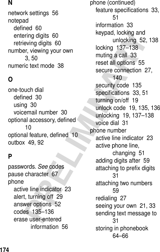 174PRELIMINARYNnetwork settings  56notepaddeﬁned  60entering digits  60retrieving digits  60number, viewing your own  3, 50numeric text mode  38Oone-touch dialdeﬁned  30using  30voicemail number  30optional accessory, deﬁned  10optional feature, deﬁned  10outbox  49, 92Ppasswords. See codespause character  67phoneactive line indicator  23alert, turning off  29answer options  52codes  135–136erase user-entered information  56phone (continued)feature speciﬁcations  33, 51information  33keypad, locking and unlocking  52, 138locking  137–138muting a call  33reset all options  55secure connection  27, 140security code  135speciﬁcations  33, 51turning on/off  19unlock code  19, 135, 136unlocking  19, 137–138voice dial  31phone numberactive line indicator  23active phone line, changing  51adding digits after  59attaching to preﬁx digits  31attaching two numbers  59redialing  27seeing your own  21, 33sending text message to  31storing in phonebook  64–66