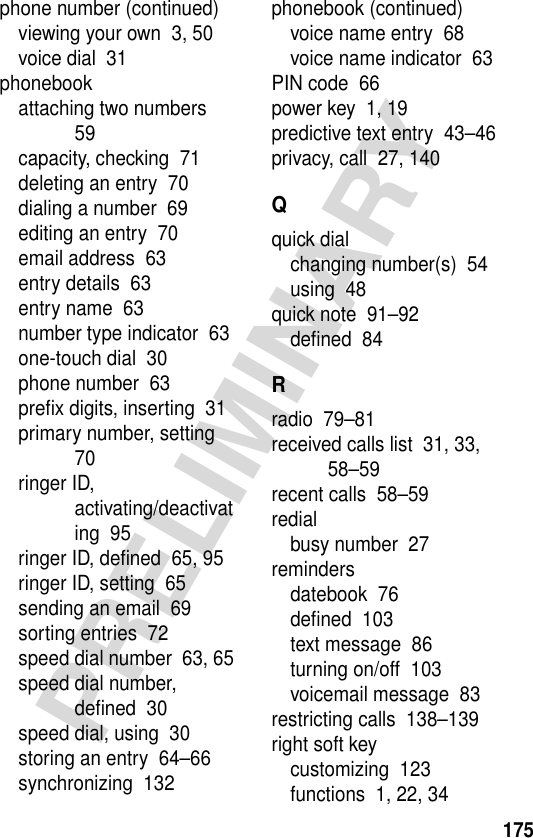 175PRELIMINARYphone number (continued)viewing your own  3, 50voice dial  31phonebookattaching two numbers  59capacity, checking  71deleting an entry  70dialing a number  69editing an entry  70email address  63entry details  63entry name  63number type indicator  63one-touch dial  30phone number  63preﬁx digits, inserting  31primary number, setting  70ringer ID, activating/deactivating  95ringer ID, deﬁned  65, 95ringer ID, setting  65sending an email  69sorting entries  72speed dial number  63, 65speed dial number, deﬁned  30speed dial, using  30storing an entry  64–66synchronizing  132phonebook (continued)voice name entry  68voice name indicator  63PIN code  66power key  1, 19predictive text entry  43–46privacy, call  27, 140Qquick dialchanging number(s)  54using  48quick note  91–92deﬁned  84Rradio  79–81received calls list  31, 33, 58–59recent calls  58–59redialbusy number  27remindersdatebook  76deﬁned  103text message  86turning on/off  103voicemail message  83restricting calls  138–139right soft keycustomizing  123functions  1, 22, 34